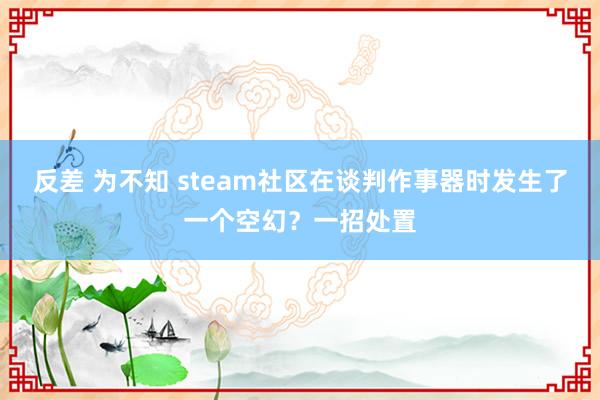 反差 为不知 steam社区在谈判作事器时发生了一个空幻？一招处置