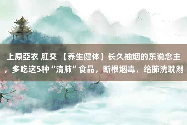 上原亞衣 肛交 【养生健体】长久抽烟的东说念主，多吃这5种“清肺”食品，断根烟毒，给肺洗耽溺