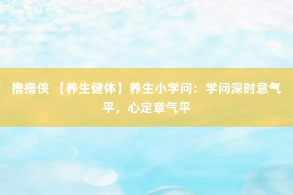 撸撸侠 【养生健体】养生小学问：学问深时意气平，心定章气平