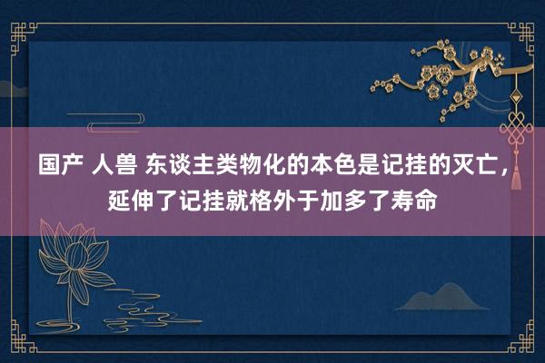 国产 人兽 东谈主类物化的本色是记挂的灭亡，延伸了记挂就格外于加多了寿命