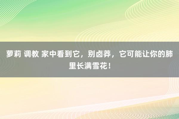 萝莉 调教 家中看到它，别卤莽，它可能让你的肺里长满雪花！