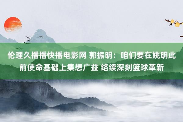 伦理久播播快播电影网 郭振明：咱们要在姚明此前使命基础上集想广益 络续深刻篮球革新