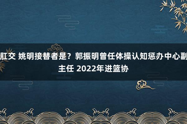 肛交 姚明接替者是？郭振明曾任体操认知惩办中心副主任 2022年进篮协