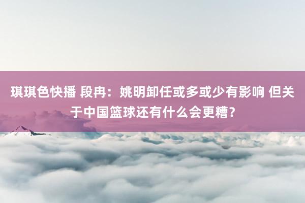 琪琪色快播 段冉：姚明卸任或多或少有影响 但关于中国篮球还有什么会更糟？