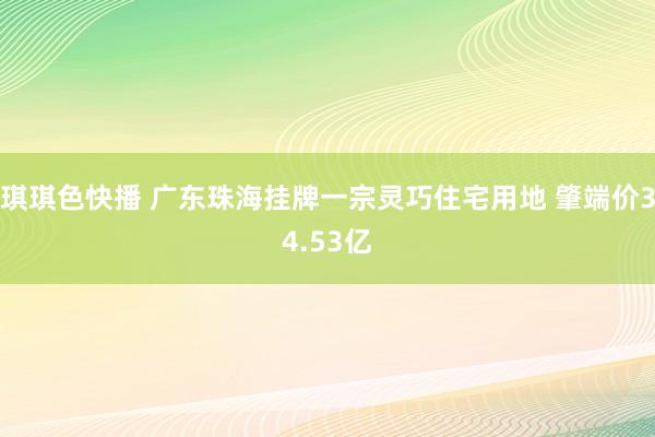 琪琪色快播 广东珠海挂牌一宗灵巧住宅用地 肇端价34.53亿