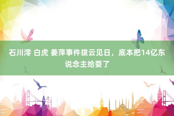 石川澪 白虎 姜萍事件拨云见日，底本把14亿东说念主给耍了