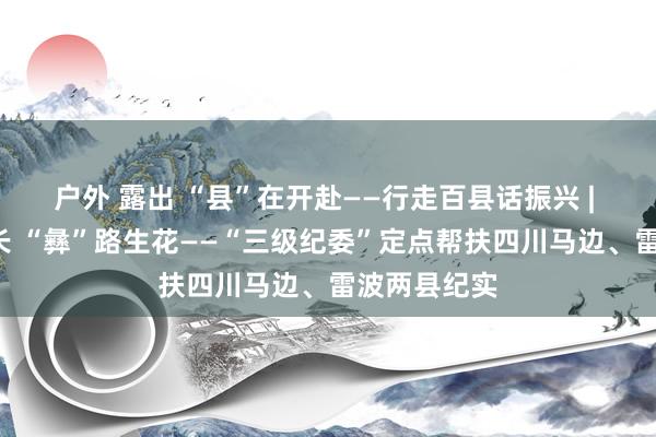 户外 露出 “县”在开赴——行走百县话振兴 | 依“纪”之长 “彝”路生花——“三级纪委”定点帮扶四川马边、雷波两县纪实