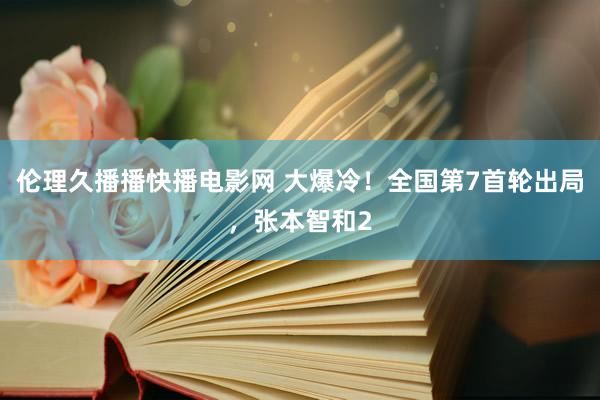 伦理久播播快播电影网 大爆冷！全国第7首轮出局，张本智和2