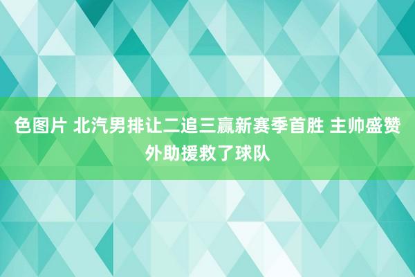 色图片 北汽男排让二追三赢新赛季首胜 主帅盛赞外助援救了球队