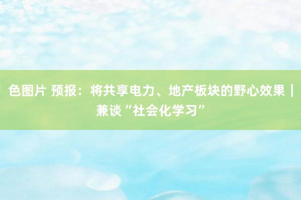 色图片 预报：将共享电力、地产板块的野心效果｜兼谈“社会化学习”