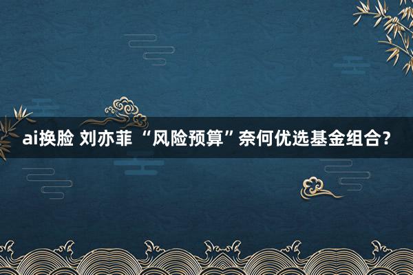 ai换脸 刘亦菲 “风险预算”奈何优选基金组合？