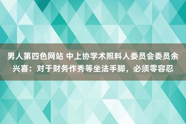 男人第四色网站 中上协学术照料人委员会委员余兴喜：对于财务作秀等坐法手脚，必须零容忍