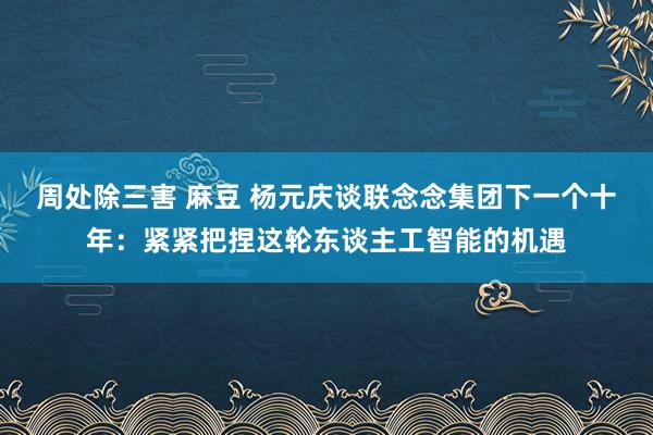 周处除三害 麻豆 杨元庆谈联念念集团下一个十年：紧紧把捏这轮东谈主工智能的机遇