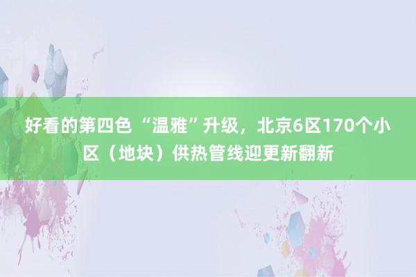 好看的第四色 “温雅”升级，北京6区170个小区（地块）供热管线迎更新翻新