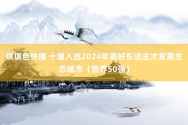 琪琪色快播 十堰入选2024年最好东谈主才发展生态城市（世界50强）