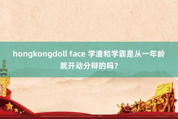 hongkongdoll face 学渣和学霸是从一年龄就开动分辩的吗？