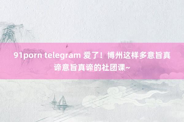 91porn telegram 爱了！博州这样多意旨真谛意旨真谛的社团课~