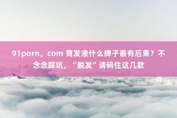 91porn。com 育发液什么牌子最有后果？不念念踩坑，“脱发”请码住这几款