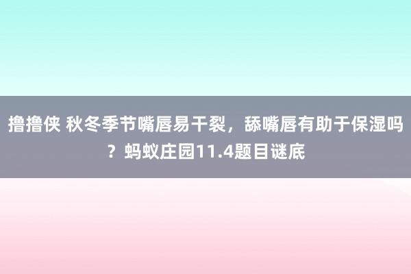 撸撸侠 秋冬季节嘴唇易干裂，舔嘴唇有助于保湿吗？蚂蚁庄园11.4题目谜底