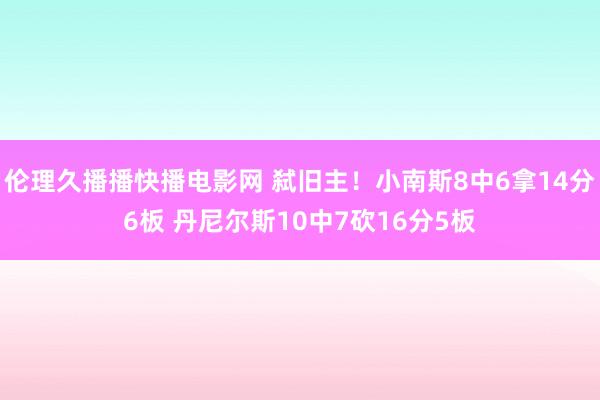 伦理久播播快播电影网 弑旧主！小南斯8中6拿14分6板 丹尼尔斯10中7砍16分5板