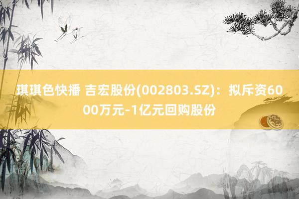 琪琪色快播 吉宏股份(002803.SZ)：拟斥资6000万元-1亿元回购股份