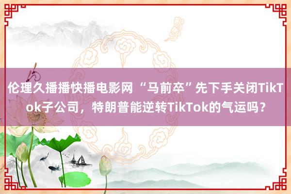 伦理久播播快播电影网 “马前卒”先下手关闭TikTok子公司，特朗普能逆转TikTok的气运吗？