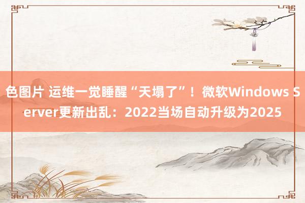 色图片 运维一觉睡醒“天塌了”！微软Windows Server更新出乱：2022当场自动升级为2025