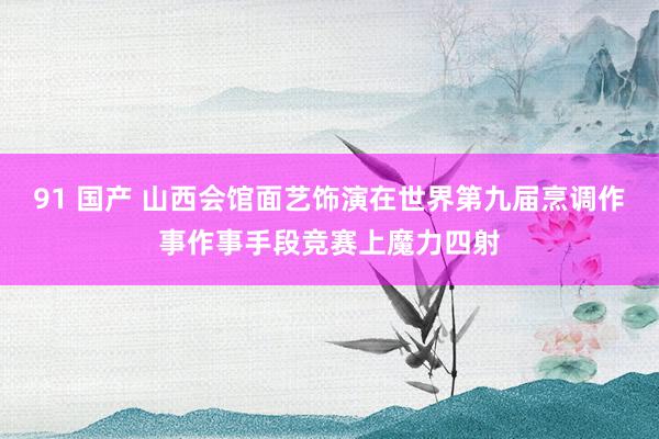 91 国产 山西会馆面艺饰演在世界第九届烹调作事作事手段竞赛上魔力四射