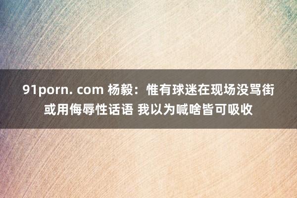 91porn. com 杨毅：惟有球迷在现场没骂街或用侮辱性话语 我以为喊啥皆可吸收