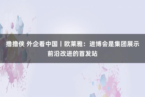 撸撸侠 外企看中国丨欧莱雅：进博会是集团展示前沿改进的首发站