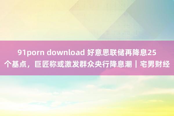 91porn download 好意思联储再降息25个基点，巨匠称或激发群众央行降息潮｜宅男财经