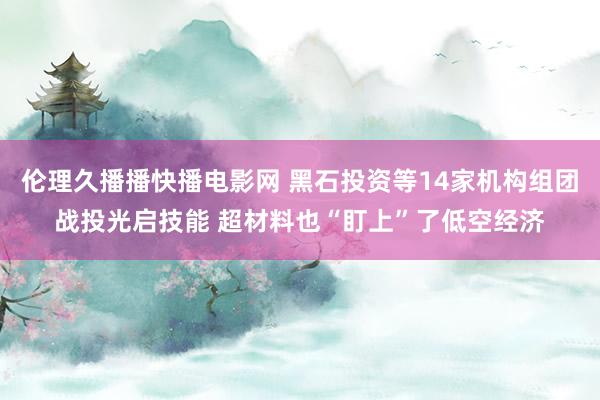 伦理久播播快播电影网 黑石投资等14家机构组团战投光启技能 超材料也“盯上”了低空经济