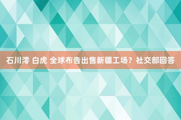 石川澪 白虎 全球布告出售新疆工场？社交部回答