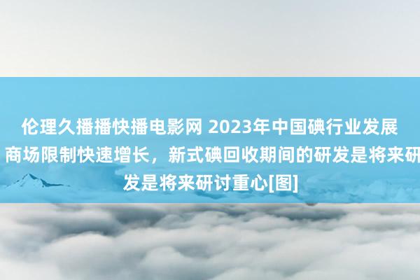 伦理久播播快播电影网 2023年中国碘行业发展远景分析：商场限制快速增长，新式碘回收期间的研发是将来研讨重心[图]