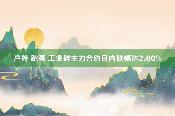 户外 跳蛋 工业硅主力合约日内跌幅达2.00%