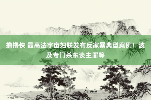 撸撸侠 最高法宇宙妇联发布反家暴典型案例！波及专门杀东谈主罪等