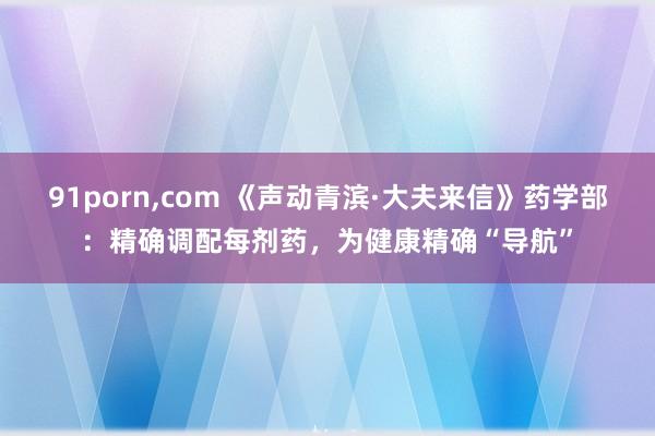 91porn，com 《声动青滨·大夫来信》药学部：精确调配每剂药，为健康精确“导航”