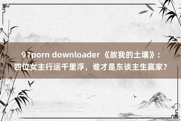 91porn downloader 《故我的土壤》：四位女主行运千里浮，谁才是东谈主生赢家？