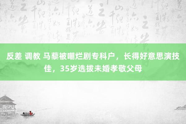 反差 调教 马藜被嘲烂剧专科户，长得好意思演技佳，35岁选拔未婚孝敬父母