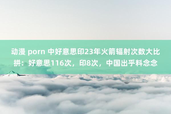 动漫 porn 中好意思印23年火箭辐射次数大比拼：好意思116次，印8次，中国出乎料念念