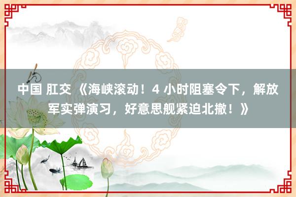 中国 肛交 《海峡滚动！4 小时阻塞令下，解放军实弹演习，好意思舰紧迫北撤！》