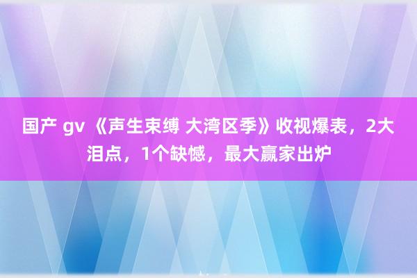 国产 gv 《声生束缚 大湾区季》收视爆表，2大泪点，1个缺憾，最大赢家出炉