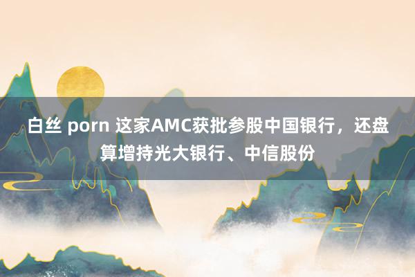 白丝 porn 这家AMC获批参股中国银行，还盘算增持光大银行、中信股份