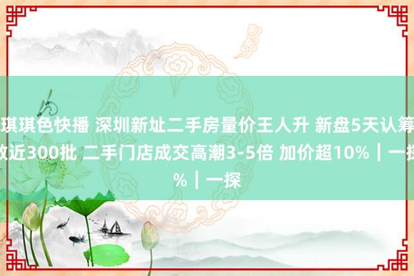 琪琪色快播 深圳新址二手房量价王人升 新盘5天认筹数近300批 二手门店成交高潮3-5倍 加价超10%︱一探