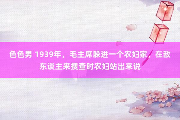 色色男 1939年，毛主席躲进一个农妇家，在敌东谈主来搜查时农妇站出来说