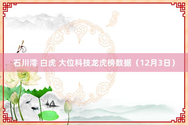 石川澪 白虎 大位科技龙虎榜数据（12月3日）