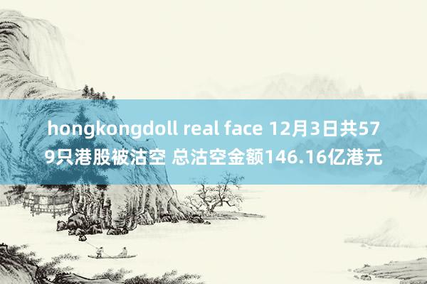 hongkongdoll real face 12月3日共579只港股被沽空 总沽空金额146.16亿港元