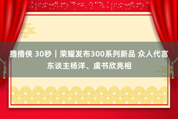 撸撸侠 30秒｜荣耀发布300系列新品 众人代言东谈主杨洋、虞书欣亮相