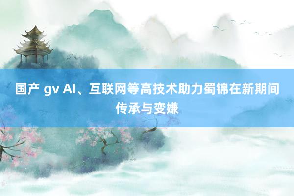 国产 gv AI、互联网等高技术助力蜀锦在新期间传承与变嫌