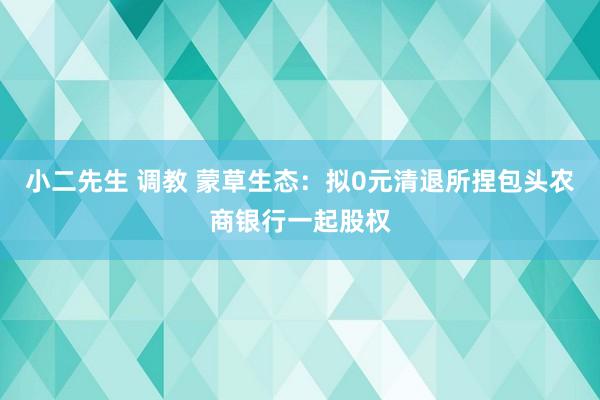 小二先生 调教 蒙草生态：拟0元清退所捏包头农商银行一起股权